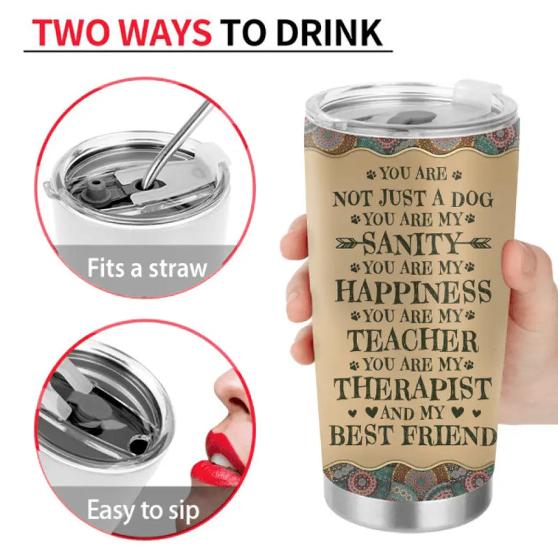 Personalized Dog Mom Tumbler - Mom With Up To 5 Dogs - Gift Idea For Mother's Day/Dog Lovers - You Are Not Just A Dog You Are My Sanity