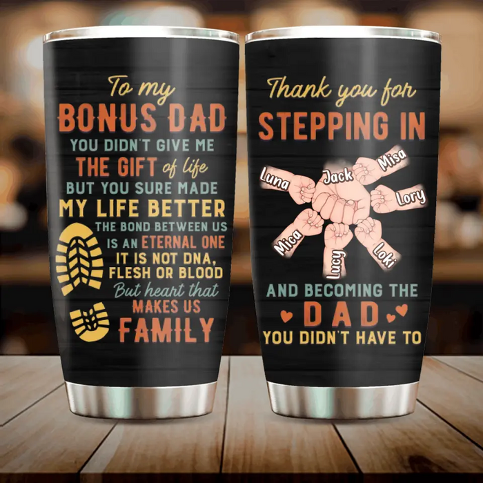 Custom Personalized Bonus Dad Tumbler - Best Gift Idea For Father's Day - Upto 6 Kids - To My Bonus Dad You Didn't Give Me The Gift Of Life But You Sure Made My Life Better